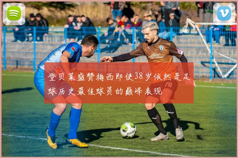 登贝莱盛赞梅西即使38岁依然是足球历史最佳球员的巅峰表现