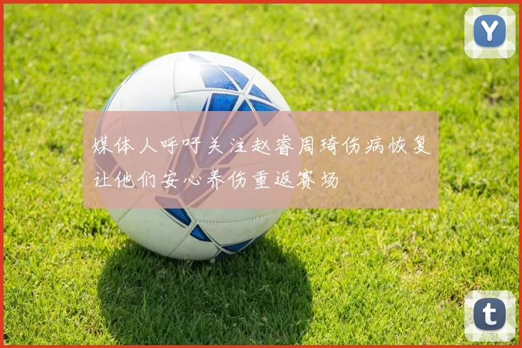 媒体人呼吁关注赵睿周琦伤病恢复让他们安心养伤重返赛场
