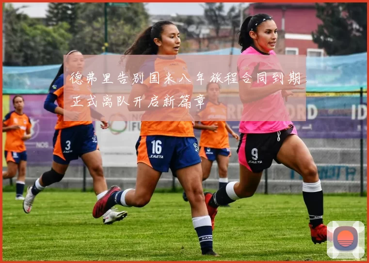 德弗里告别国米八年旅程合同到期正式离队开启新篇章