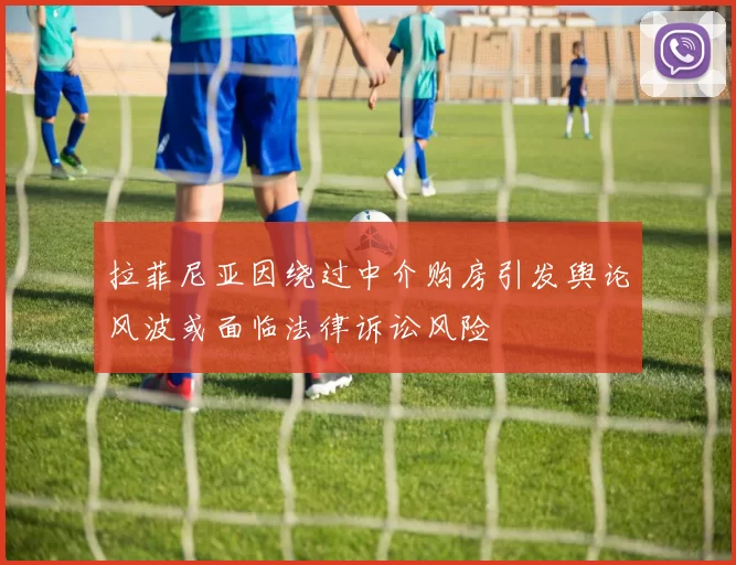 拉菲尼亚因绕过中介购房引发舆论风波或面临法律诉讼风险