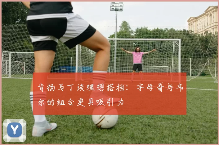 肯扬马丁谈理想搭档：字母哥与韦尔的组合更具吸引力