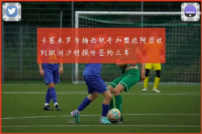 卡塞米罗与梅西联手加盟迈阿密收到欧洲沙特报价签约三年