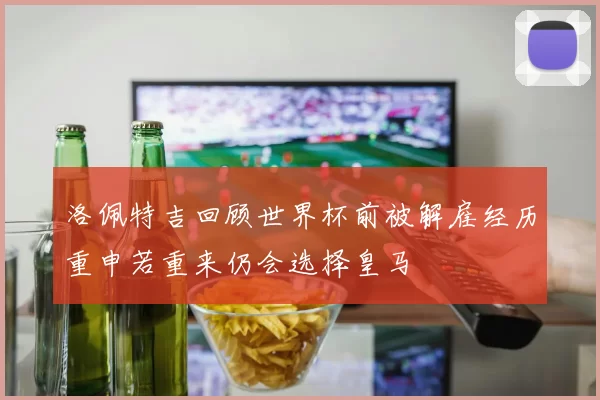 洛佩特吉回顾世界杯前被解雇经历重申若重来仍会选择皇马