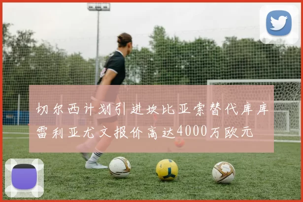 切尔西计划引进坎比亚索替代库库雷利亚尤文报价高达4000万欧元
