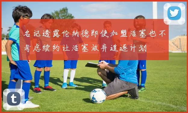 名记透露伦纳德即使加盟活塞也不考虑续约让活塞放弃追逐计划